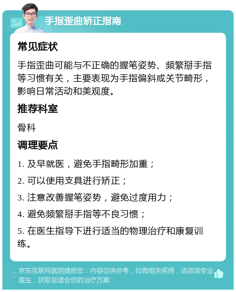 手指歪曲矫正指南 常见症状 手指歪曲可能与不正确的握笔姿势、频繁掰手指等习惯有关，主要表现为手指偏斜或关节畸形，影响日常活动和美观度。 推荐科室 骨科 调理要点 1. 及早就医，避免手指畸形加重； 2. 可以使用支具进行矫正； 3. 注意改善握笔姿势，避免过度用力； 4. 避免频繁掰手指等不良习惯； 5. 在医生指导下进行适当的物理治疗和康复训练。