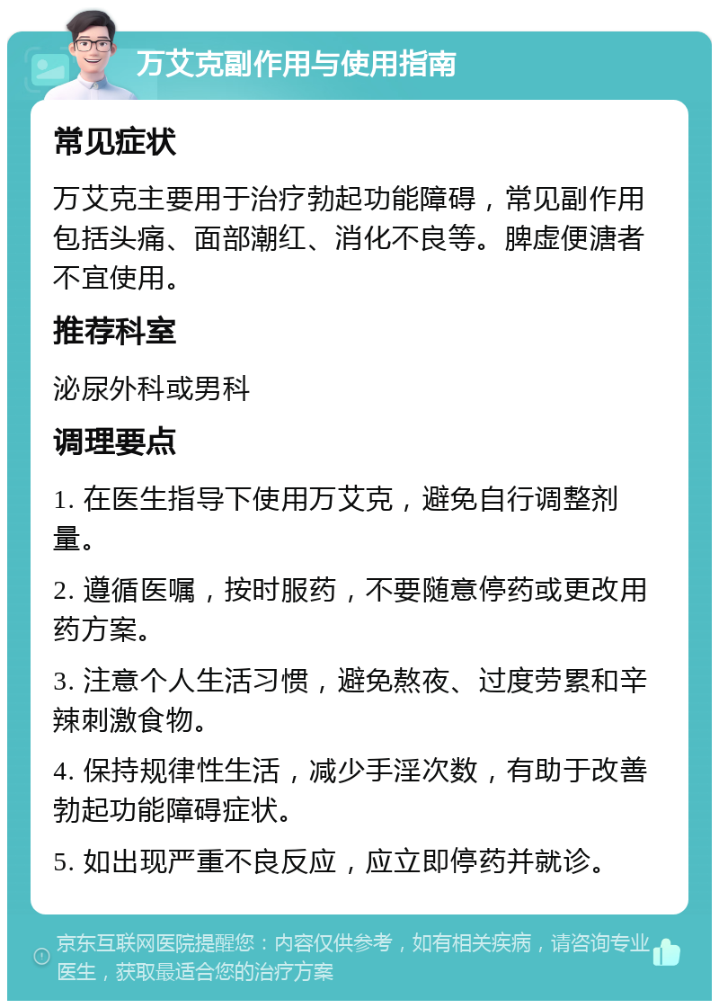 万艾克副作用与使用指南 常见症状 万艾克主要用于治疗勃起功能障碍，常见副作用包括头痛、面部潮红、消化不良等。脾虚便溏者不宜使用。 推荐科室 泌尿外科或男科 调理要点 1. 在医生指导下使用万艾克，避免自行调整剂量。 2. 遵循医嘱，按时服药，不要随意停药或更改用药方案。 3. 注意个人生活习惯，避免熬夜、过度劳累和辛辣刺激食物。 4. 保持规律性生活，减少手淫次数，有助于改善勃起功能障碍症状。 5. 如出现严重不良反应，应立即停药并就诊。