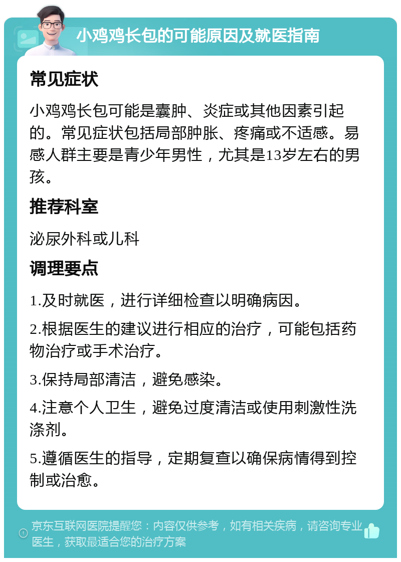 小鸡鸡长包的可能原因及就医指南 常见症状 小鸡鸡长包可能是囊肿、炎症或其他因素引起的。常见症状包括局部肿胀、疼痛或不适感。易感人群主要是青少年男性，尤其是13岁左右的男孩。 推荐科室 泌尿外科或儿科 调理要点 1.及时就医，进行详细检查以明确病因。 2.根据医生的建议进行相应的治疗，可能包括药物治疗或手术治疗。 3.保持局部清洁，避免感染。 4.注意个人卫生，避免过度清洁或使用刺激性洗涤剂。 5.遵循医生的指导，定期复查以确保病情得到控制或治愈。