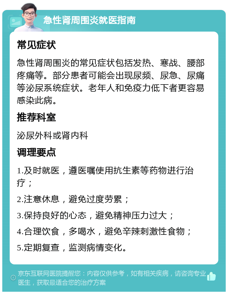 急性肾周围炎就医指南 常见症状 急性肾周围炎的常见症状包括发热、寒战、腰部疼痛等。部分患者可能会出现尿频、尿急、尿痛等泌尿系统症状。老年人和免疫力低下者更容易感染此病。 推荐科室 泌尿外科或肾内科 调理要点 1.及时就医，遵医嘱使用抗生素等药物进行治疗； 2.注意休息，避免过度劳累； 3.保持良好的心态，避免精神压力过大； 4.合理饮食，多喝水，避免辛辣刺激性食物； 5.定期复查，监测病情变化。