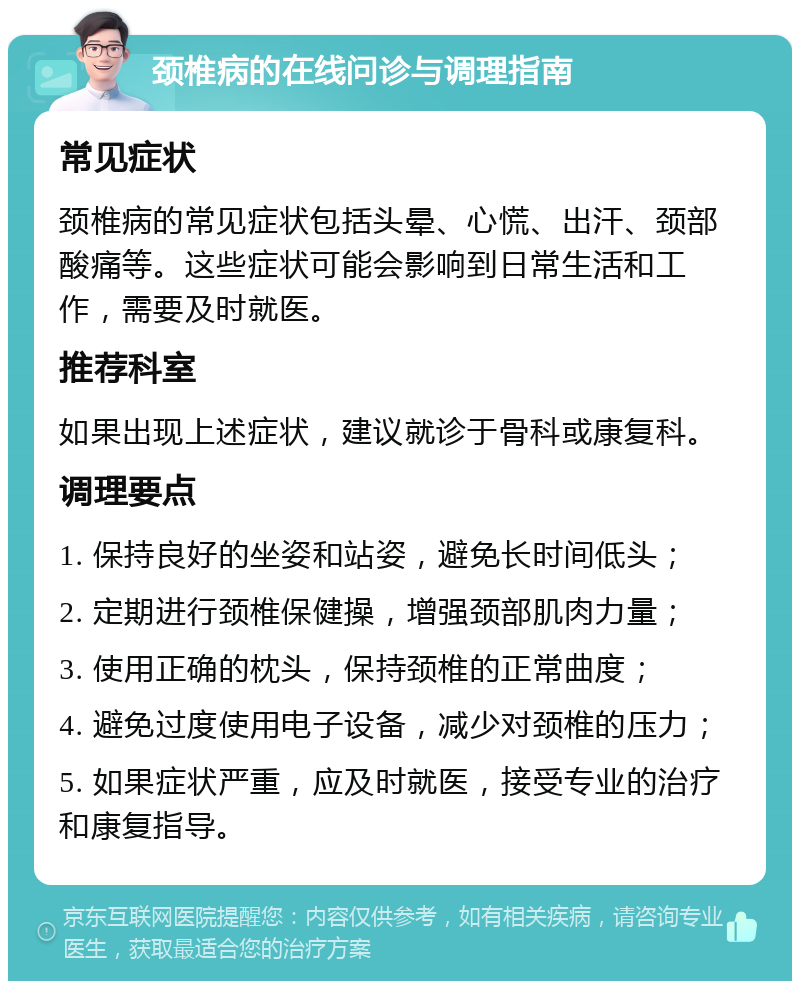 颈椎病的在线问诊与调理指南 常见症状 颈椎病的常见症状包括头晕、心慌、出汗、颈部酸痛等。这些症状可能会影响到日常生活和工作，需要及时就医。 推荐科室 如果出现上述症状，建议就诊于骨科或康复科。 调理要点 1. 保持良好的坐姿和站姿，避免长时间低头； 2. 定期进行颈椎保健操，增强颈部肌肉力量； 3. 使用正确的枕头，保持颈椎的正常曲度； 4. 避免过度使用电子设备，减少对颈椎的压力； 5. 如果症状严重，应及时就医，接受专业的治疗和康复指导。