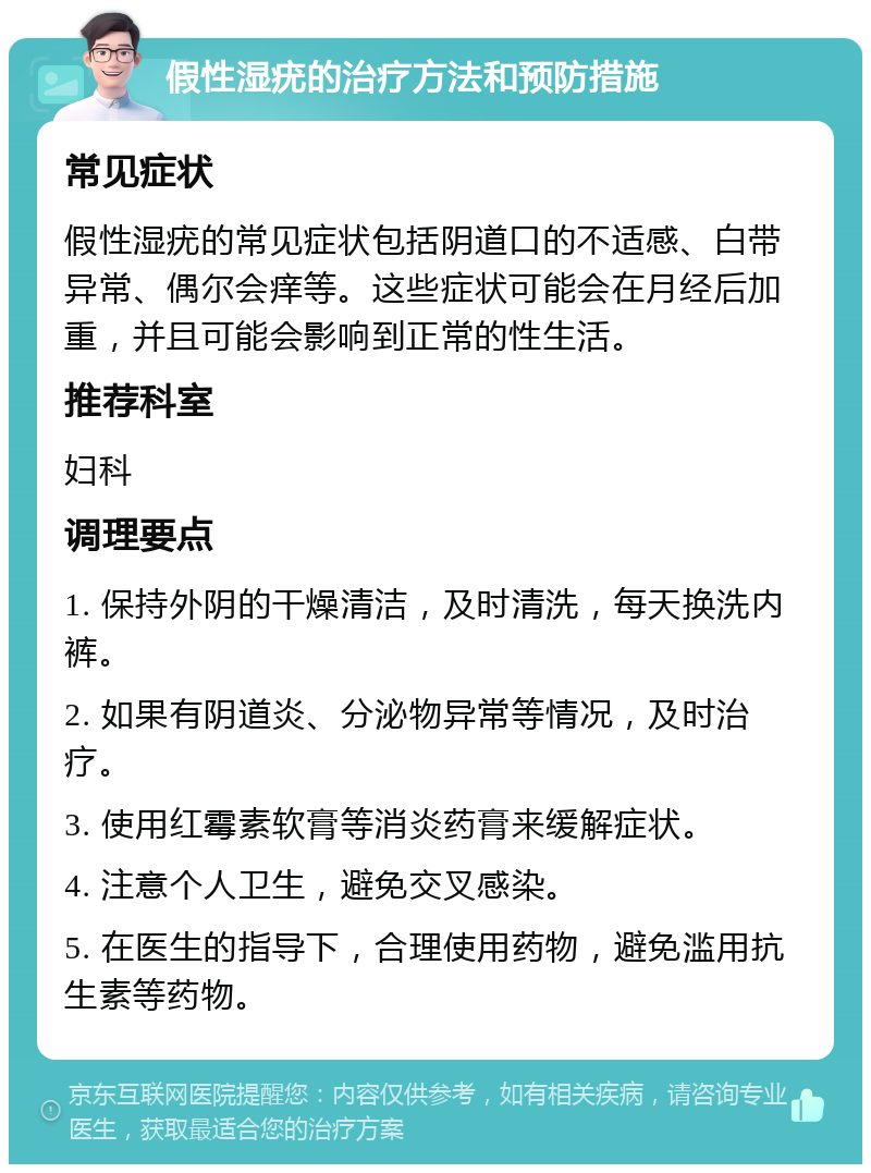 假性湿疣的治疗方法和预防措施 常见症状 假性湿疣的常见症状包括阴道口的不适感、白带异常、偶尔会痒等。这些症状可能会在月经后加重，并且可能会影响到正常的性生活。 推荐科室 妇科 调理要点 1. 保持外阴的干燥清洁，及时清洗，每天换洗内裤。 2. 如果有阴道炎、分泌物异常等情况，及时治疗。 3. 使用红霉素软膏等消炎药膏来缓解症状。 4. 注意个人卫生，避免交叉感染。 5. 在医生的指导下，合理使用药物，避免滥用抗生素等药物。