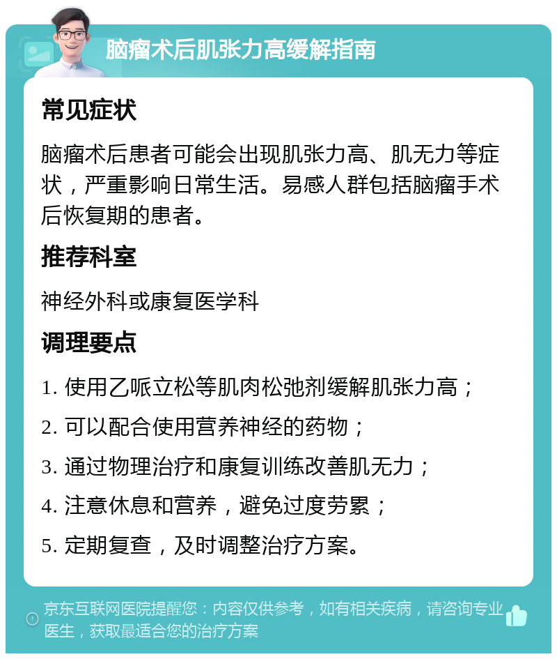 脑瘤术后肌张力高缓解指南 常见症状 脑瘤术后患者可能会出现肌张力高、肌无力等症状，严重影响日常生活。易感人群包括脑瘤手术后恢复期的患者。 推荐科室 神经外科或康复医学科 调理要点 1. 使用乙哌立松等肌肉松弛剂缓解肌张力高； 2. 可以配合使用营养神经的药物； 3. 通过物理治疗和康复训练改善肌无力； 4. 注意休息和营养，避免过度劳累； 5. 定期复查，及时调整治疗方案。