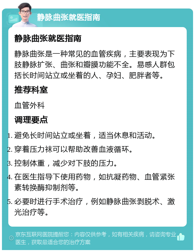 静脉曲张就医指南 静脉曲张就医指南 静脉曲张是一种常见的血管疾病，主要表现为下肢静脉扩张、曲张和瓣膜功能不全。易感人群包括长时间站立或坐着的人、孕妇、肥胖者等。 推荐科室 血管外科 调理要点 避免长时间站立或坐着，适当休息和活动。 穿着压力袜可以帮助改善血液循环。 控制体重，减少对下肢的压力。 在医生指导下使用药物，如抗凝药物、血管紧张素转换酶抑制剂等。 必要时进行手术治疗，例如静脉曲张剥脱术、激光治疗等。