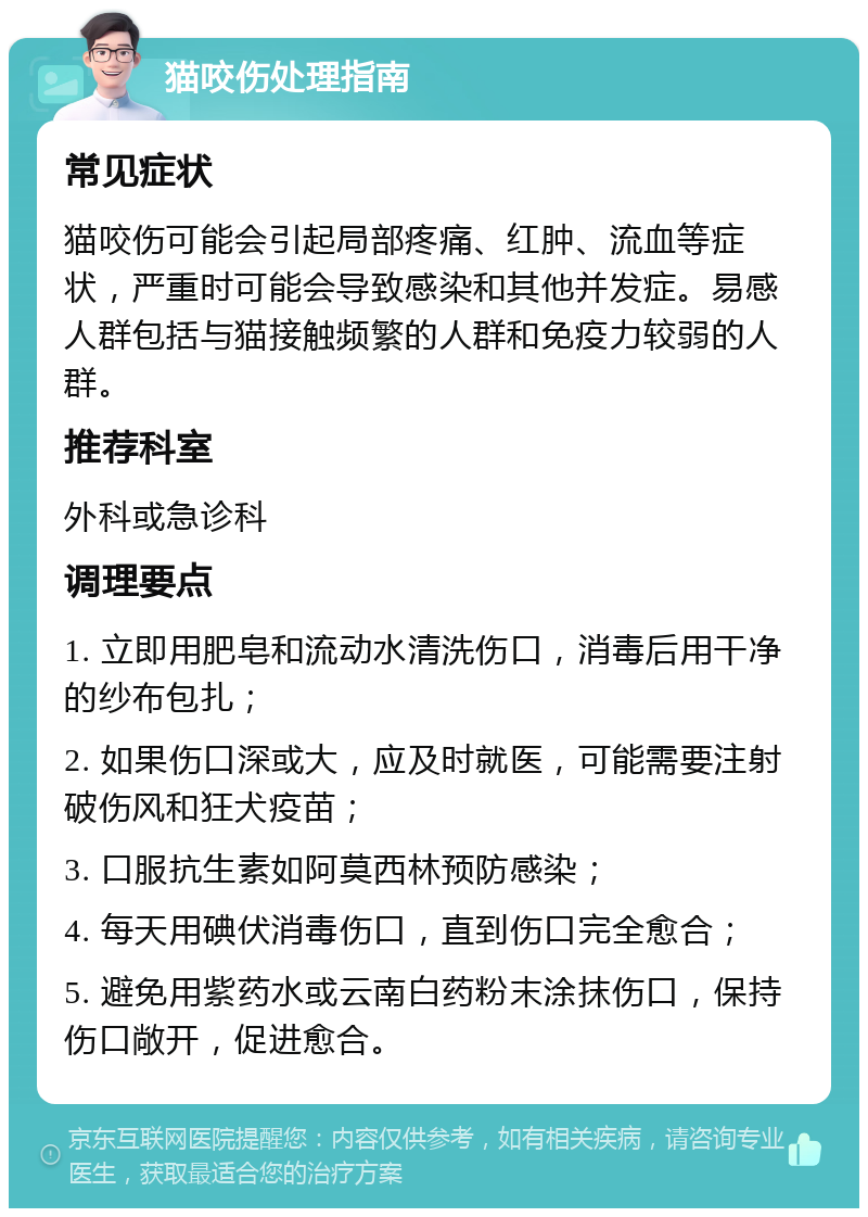 猫咬伤处理指南 常见症状 猫咬伤可能会引起局部疼痛、红肿、流血等症状，严重时可能会导致感染和其他并发症。易感人群包括与猫接触频繁的人群和免疫力较弱的人群。 推荐科室 外科或急诊科 调理要点 1. 立即用肥皂和流动水清洗伤口，消毒后用干净的纱布包扎； 2. 如果伤口深或大，应及时就医，可能需要注射破伤风和狂犬疫苗； 3. 口服抗生素如阿莫西林预防感染； 4. 每天用碘伏消毒伤口，直到伤口完全愈合； 5. 避免用紫药水或云南白药粉末涂抹伤口，保持伤口敞开，促进愈合。