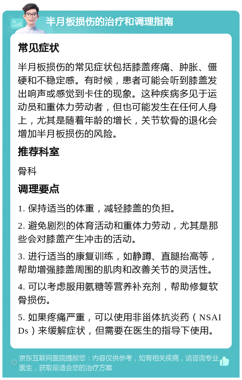 半月板损伤的治疗和调理指南 常见症状 半月板损伤的常见症状包括膝盖疼痛、肿胀、僵硬和不稳定感。有时候，患者可能会听到膝盖发出响声或感觉到卡住的现象。这种疾病多见于运动员和重体力劳动者，但也可能发生在任何人身上，尤其是随着年龄的增长，关节软骨的退化会增加半月板损伤的风险。 推荐科室 骨科 调理要点 1. 保持适当的体重，减轻膝盖的负担。 2. 避免剧烈的体育活动和重体力劳动，尤其是那些会对膝盖产生冲击的活动。 3. 进行适当的康复训练，如静蹲、直腿抬高等，帮助增强膝盖周围的肌肉和改善关节的灵活性。 4. 可以考虑服用氨糖等营养补充剂，帮助修复软骨损伤。 5. 如果疼痛严重，可以使用非甾体抗炎药（NSAIDs）来缓解症状，但需要在医生的指导下使用。