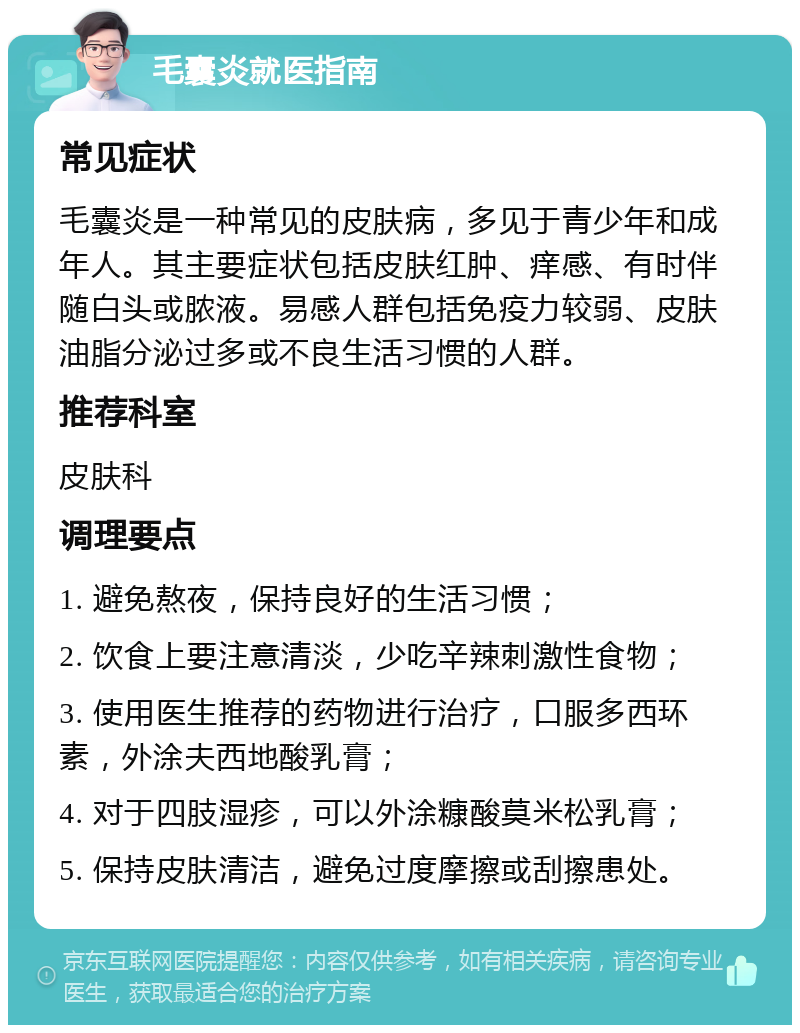 毛囊炎就医指南 常见症状 毛囊炎是一种常见的皮肤病，多见于青少年和成年人。其主要症状包括皮肤红肿、痒感、有时伴随白头或脓液。易感人群包括免疫力较弱、皮肤油脂分泌过多或不良生活习惯的人群。 推荐科室 皮肤科 调理要点 1. 避免熬夜，保持良好的生活习惯； 2. 饮食上要注意清淡，少吃辛辣刺激性食物； 3. 使用医生推荐的药物进行治疗，口服多西环素，外涂夫西地酸乳膏； 4. 对于四肢湿疹，可以外涂糠酸莫米松乳膏； 5. 保持皮肤清洁，避免过度摩擦或刮擦患处。