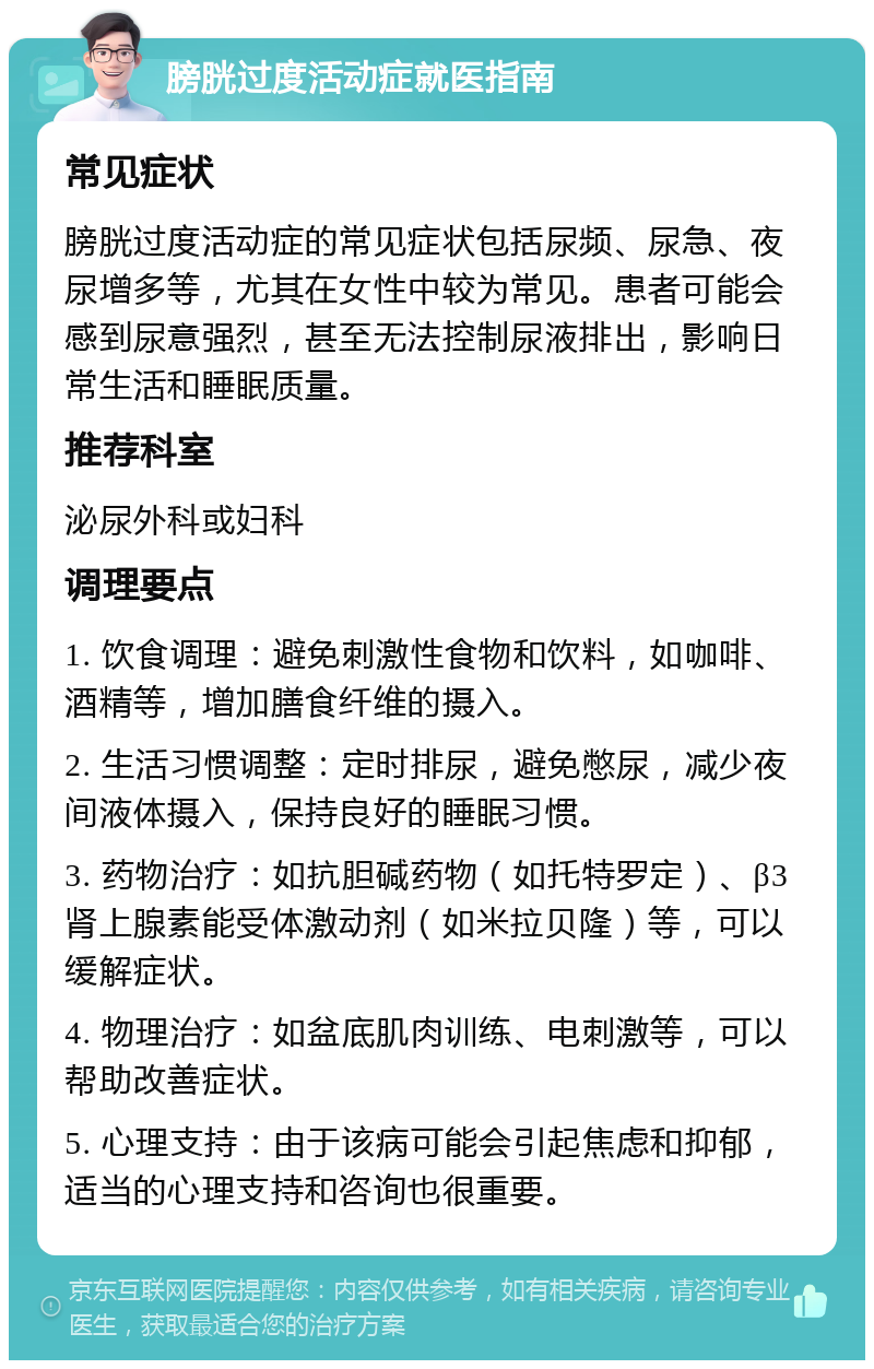 膀胱过度活动症就医指南 常见症状 膀胱过度活动症的常见症状包括尿频、尿急、夜尿增多等，尤其在女性中较为常见。患者可能会感到尿意强烈，甚至无法控制尿液排出，影响日常生活和睡眠质量。 推荐科室 泌尿外科或妇科 调理要点 1. 饮食调理：避免刺激性食物和饮料，如咖啡、酒精等，增加膳食纤维的摄入。 2. 生活习惯调整：定时排尿，避免憋尿，减少夜间液体摄入，保持良好的睡眠习惯。 3. 药物治疗：如抗胆碱药物（如托特罗定）、β3肾上腺素能受体激动剂（如米拉贝隆）等，可以缓解症状。 4. 物理治疗：如盆底肌肉训练、电刺激等，可以帮助改善症状。 5. 心理支持：由于该病可能会引起焦虑和抑郁，适当的心理支持和咨询也很重要。