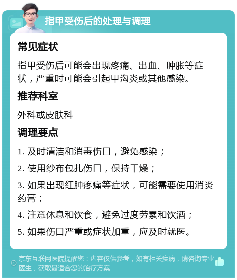 指甲受伤后的处理与调理 常见症状 指甲受伤后可能会出现疼痛、出血、肿胀等症状，严重时可能会引起甲沟炎或其他感染。 推荐科室 外科或皮肤科 调理要点 1. 及时清洁和消毒伤口，避免感染； 2. 使用纱布包扎伤口，保持干燥； 3. 如果出现红肿疼痛等症状，可能需要使用消炎药膏； 4. 注意休息和饮食，避免过度劳累和饮酒； 5. 如果伤口严重或症状加重，应及时就医。