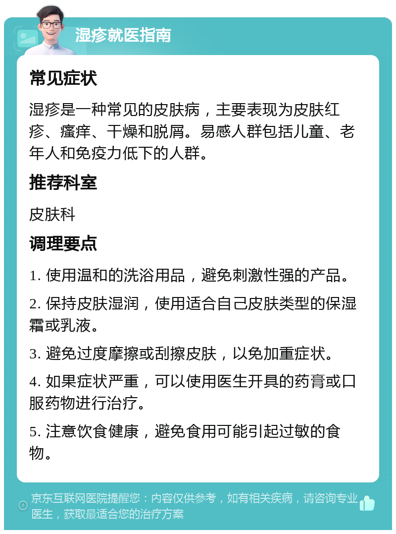 湿疹就医指南 常见症状 湿疹是一种常见的皮肤病，主要表现为皮肤红疹、瘙痒、干燥和脱屑。易感人群包括儿童、老年人和免疫力低下的人群。 推荐科室 皮肤科 调理要点 1. 使用温和的洗浴用品，避免刺激性强的产品。 2. 保持皮肤湿润，使用适合自己皮肤类型的保湿霜或乳液。 3. 避免过度摩擦或刮擦皮肤，以免加重症状。 4. 如果症状严重，可以使用医生开具的药膏或口服药物进行治疗。 5. 注意饮食健康，避免食用可能引起过敏的食物。