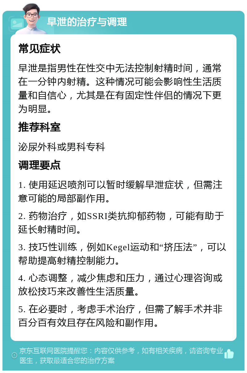 早泄的治疗与调理 常见症状 早泄是指男性在性交中无法控制射精时间，通常在一分钟内射精。这种情况可能会影响性生活质量和自信心，尤其是在有固定性伴侣的情况下更为明显。 推荐科室 泌尿外科或男科专科 调理要点 1. 使用延迟喷剂可以暂时缓解早泄症状，但需注意可能的局部副作用。 2. 药物治疗，如SSRI类抗抑郁药物，可能有助于延长射精时间。 3. 技巧性训练，例如Kegel运动和“挤压法”，可以帮助提高射精控制能力。 4. 心态调整，减少焦虑和压力，通过心理咨询或放松技巧来改善性生活质量。 5. 在必要时，考虑手术治疗，但需了解手术并非百分百有效且存在风险和副作用。