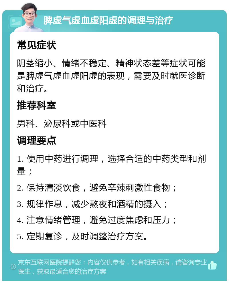 脾虚气虚血虚阳虚的调理与治疗 常见症状 阴茎缩小、情绪不稳定、精神状态差等症状可能是脾虚气虚血虚阳虚的表现，需要及时就医诊断和治疗。 推荐科室 男科、泌尿科或中医科 调理要点 1. 使用中药进行调理，选择合适的中药类型和剂量； 2. 保持清淡饮食，避免辛辣刺激性食物； 3. 规律作息，减少熬夜和酒精的摄入； 4. 注意情绪管理，避免过度焦虑和压力； 5. 定期复诊，及时调整治疗方案。