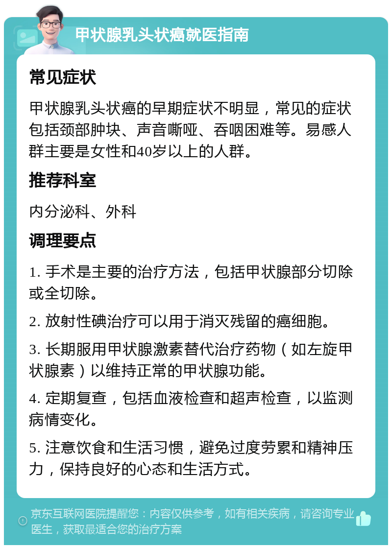 甲状腺乳头状癌就医指南 常见症状 甲状腺乳头状癌的早期症状不明显，常见的症状包括颈部肿块、声音嘶哑、吞咽困难等。易感人群主要是女性和40岁以上的人群。 推荐科室 内分泌科、外科 调理要点 1. 手术是主要的治疗方法，包括甲状腺部分切除或全切除。 2. 放射性碘治疗可以用于消灭残留的癌细胞。 3. 长期服用甲状腺激素替代治疗药物（如左旋甲状腺素）以维持正常的甲状腺功能。 4. 定期复查，包括血液检查和超声检查，以监测病情变化。 5. 注意饮食和生活习惯，避免过度劳累和精神压力，保持良好的心态和生活方式。