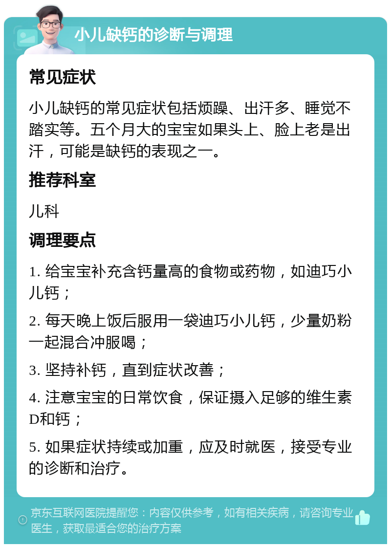 小儿缺钙的诊断与调理 常见症状 小儿缺钙的常见症状包括烦躁、出汗多、睡觉不踏实等。五个月大的宝宝如果头上、脸上老是出汗，可能是缺钙的表现之一。 推荐科室 儿科 调理要点 1. 给宝宝补充含钙量高的食物或药物，如迪巧小儿钙； 2. 每天晚上饭后服用一袋迪巧小儿钙，少量奶粉一起混合冲服喝； 3. 坚持补钙，直到症状改善； 4. 注意宝宝的日常饮食，保证摄入足够的维生素D和钙； 5. 如果症状持续或加重，应及时就医，接受专业的诊断和治疗。