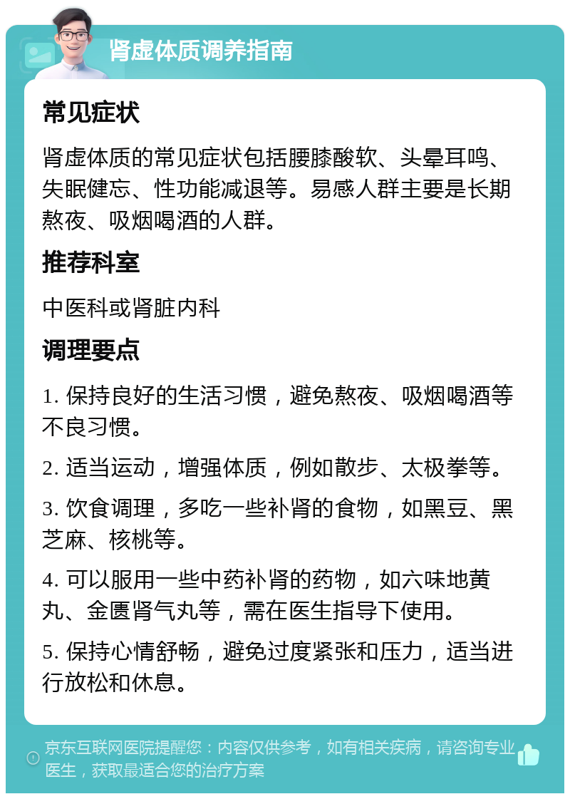 肾虚体质调养指南 常见症状 肾虚体质的常见症状包括腰膝酸软、头晕耳鸣、失眠健忘、性功能减退等。易感人群主要是长期熬夜、吸烟喝酒的人群。 推荐科室 中医科或肾脏内科 调理要点 1. 保持良好的生活习惯，避免熬夜、吸烟喝酒等不良习惯。 2. 适当运动，增强体质，例如散步、太极拳等。 3. 饮食调理，多吃一些补肾的食物，如黑豆、黑芝麻、核桃等。 4. 可以服用一些中药补肾的药物，如六味地黄丸、金匮肾气丸等，需在医生指导下使用。 5. 保持心情舒畅，避免过度紧张和压力，适当进行放松和休息。