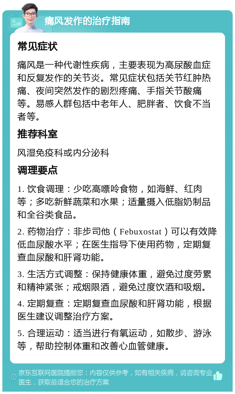 痛风发作的治疗指南 常见症状 痛风是一种代谢性疾病，主要表现为高尿酸血症和反复发作的关节炎。常见症状包括关节红肿热痛、夜间突然发作的剧烈疼痛、手指关节酸痛等。易感人群包括中老年人、肥胖者、饮食不当者等。 推荐科室 风湿免疫科或内分泌科 调理要点 1. 饮食调理：少吃高嘌呤食物，如海鲜、红肉等；多吃新鲜蔬菜和水果；适量摄入低脂奶制品和全谷类食品。 2. 药物治疗：非步司他（Febuxostat）可以有效降低血尿酸水平；在医生指导下使用药物，定期复查血尿酸和肝肾功能。 3. 生活方式调整：保持健康体重，避免过度劳累和精神紧张；戒烟限酒，避免过度饮酒和吸烟。 4. 定期复查：定期复查血尿酸和肝肾功能，根据医生建议调整治疗方案。 5. 合理运动：适当进行有氧运动，如散步、游泳等，帮助控制体重和改善心血管健康。