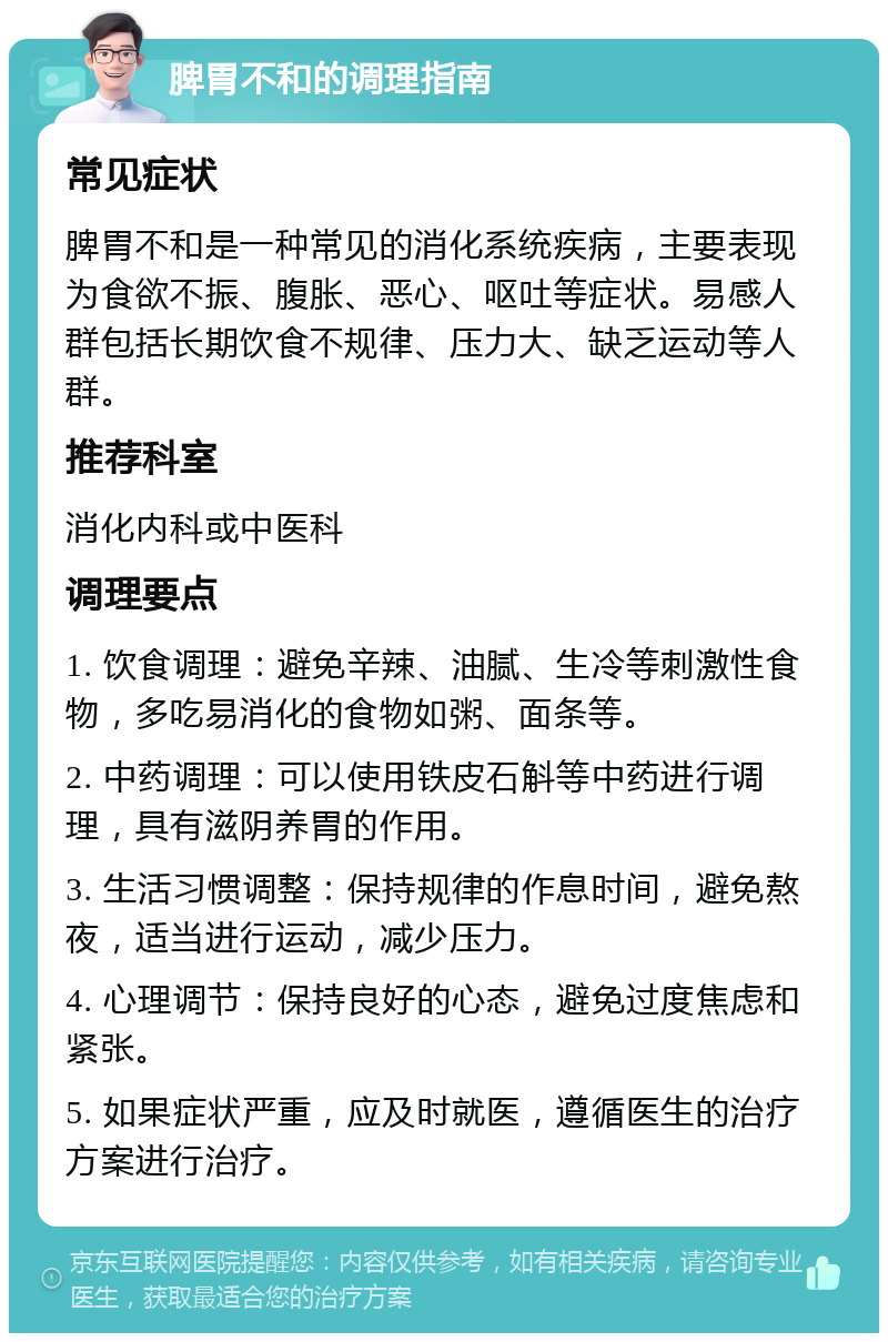 脾胃不和的调理指南 常见症状 脾胃不和是一种常见的消化系统疾病，主要表现为食欲不振、腹胀、恶心、呕吐等症状。易感人群包括长期饮食不规律、压力大、缺乏运动等人群。 推荐科室 消化内科或中医科 调理要点 1. 饮食调理：避免辛辣、油腻、生冷等刺激性食物，多吃易消化的食物如粥、面条等。 2. 中药调理：可以使用铁皮石斛等中药进行调理，具有滋阴养胃的作用。 3. 生活习惯调整：保持规律的作息时间，避免熬夜，适当进行运动，减少压力。 4. 心理调节：保持良好的心态，避免过度焦虑和紧张。 5. 如果症状严重，应及时就医，遵循医生的治疗方案进行治疗。