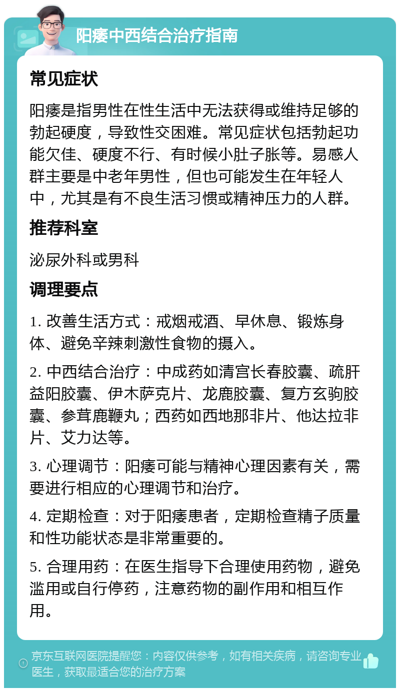 阳痿中西结合治疗指南 常见症状 阳痿是指男性在性生活中无法获得或维持足够的勃起硬度，导致性交困难。常见症状包括勃起功能欠佳、硬度不行、有时候小肚子胀等。易感人群主要是中老年男性，但也可能发生在年轻人中，尤其是有不良生活习惯或精神压力的人群。 推荐科室 泌尿外科或男科 调理要点 1. 改善生活方式：戒烟戒酒、早休息、锻炼身体、避免辛辣刺激性食物的摄入。 2. 中西结合治疗：中成药如清宫长春胶囊、疏肝益阳胶囊、伊木萨克片、龙鹿胶囊、复方玄驹胶囊、参茸鹿鞭丸；西药如西地那非片、他达拉非片、艾力达等。 3. 心理调节：阳痿可能与精神心理因素有关，需要进行相应的心理调节和治疗。 4. 定期检查：对于阳痿患者，定期检查精子质量和性功能状态是非常重要的。 5. 合理用药：在医生指导下合理使用药物，避免滥用或自行停药，注意药物的副作用和相互作用。