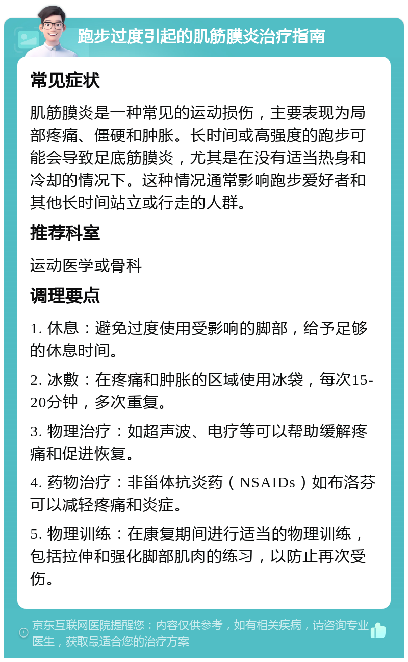 跑步过度引起的肌筋膜炎治疗指南 常见症状 肌筋膜炎是一种常见的运动损伤，主要表现为局部疼痛、僵硬和肿胀。长时间或高强度的跑步可能会导致足底筋膜炎，尤其是在没有适当热身和冷却的情况下。这种情况通常影响跑步爱好者和其他长时间站立或行走的人群。 推荐科室 运动医学或骨科 调理要点 1. 休息：避免过度使用受影响的脚部，给予足够的休息时间。 2. 冰敷：在疼痛和肿胀的区域使用冰袋，每次15-20分钟，多次重复。 3. 物理治疗：如超声波、电疗等可以帮助缓解疼痛和促进恢复。 4. 药物治疗：非甾体抗炎药（NSAIDs）如布洛芬可以减轻疼痛和炎症。 5. 物理训练：在康复期间进行适当的物理训练，包括拉伸和强化脚部肌肉的练习，以防止再次受伤。