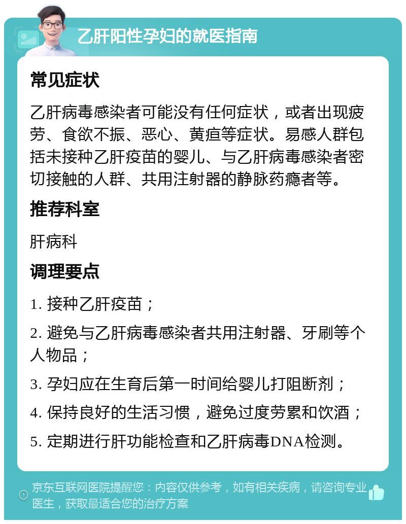 乙肝阳性孕妇的就医指南 常见症状 乙肝病毒感染者可能没有任何症状，或者出现疲劳、食欲不振、恶心、黄疸等症状。易感人群包括未接种乙肝疫苗的婴儿、与乙肝病毒感染者密切接触的人群、共用注射器的静脉药瘾者等。 推荐科室 肝病科 调理要点 1. 接种乙肝疫苗； 2. 避免与乙肝病毒感染者共用注射器、牙刷等个人物品； 3. 孕妇应在生育后第一时间给婴儿打阻断剂； 4. 保持良好的生活习惯，避免过度劳累和饮酒； 5. 定期进行肝功能检查和乙肝病毒DNA检测。