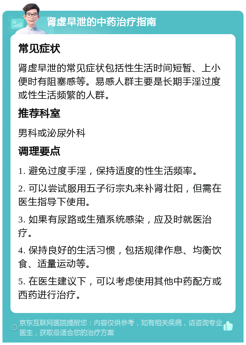 肾虚早泄的中药治疗指南 常见症状 肾虚早泄的常见症状包括性生活时间短暂、上小便时有阻塞感等。易感人群主要是长期手淫过度或性生活频繁的人群。 推荐科室 男科或泌尿外科 调理要点 1. 避免过度手淫，保持适度的性生活频率。 2. 可以尝试服用五子衍宗丸来补肾壮阳，但需在医生指导下使用。 3. 如果有尿路或生殖系统感染，应及时就医治疗。 4. 保持良好的生活习惯，包括规律作息、均衡饮食、适量运动等。 5. 在医生建议下，可以考虑使用其他中药配方或西药进行治疗。