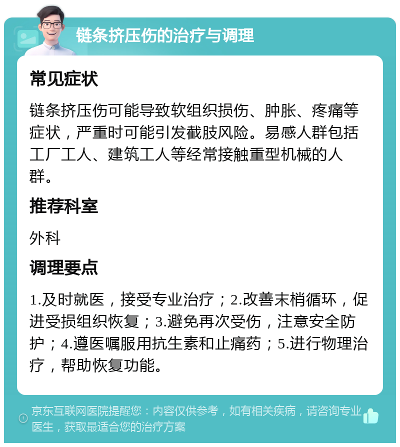 链条挤压伤的治疗与调理 常见症状 链条挤压伤可能导致软组织损伤、肿胀、疼痛等症状，严重时可能引发截肢风险。易感人群包括工厂工人、建筑工人等经常接触重型机械的人群。 推荐科室 外科 调理要点 1.及时就医，接受专业治疗；2.改善末梢循环，促进受损组织恢复；3.避免再次受伤，注意安全防护；4.遵医嘱服用抗生素和止痛药；5.进行物理治疗，帮助恢复功能。