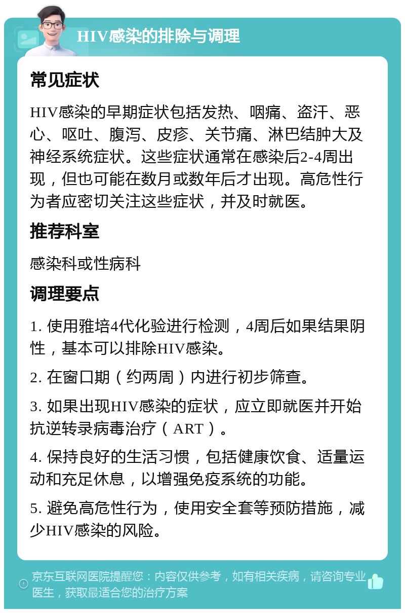 HIV感染的排除与调理 常见症状 HIV感染的早期症状包括发热、咽痛、盗汗、恶心、呕吐、腹泻、皮疹、关节痛、淋巴结肿大及神经系统症状。这些症状通常在感染后2-4周出现，但也可能在数月或数年后才出现。高危性行为者应密切关注这些症状，并及时就医。 推荐科室 感染科或性病科 调理要点 1. 使用雅培4代化验进行检测，4周后如果结果阴性，基本可以排除HIV感染。 2. 在窗口期（约两周）内进行初步筛查。 3. 如果出现HIV感染的症状，应立即就医并开始抗逆转录病毒治疗（ART）。 4. 保持良好的生活习惯，包括健康饮食、适量运动和充足休息，以增强免疫系统的功能。 5. 避免高危性行为，使用安全套等预防措施，减少HIV感染的风险。