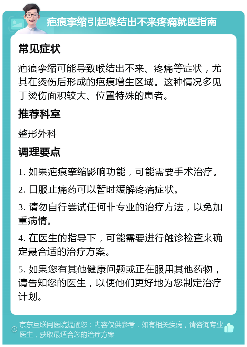 疤痕挛缩引起喉结出不来疼痛就医指南 常见症状 疤痕挛缩可能导致喉结出不来、疼痛等症状，尤其在烫伤后形成的疤痕增生区域。这种情况多见于烫伤面积较大、位置特殊的患者。 推荐科室 整形外科 调理要点 1. 如果疤痕挛缩影响功能，可能需要手术治疗。 2. 口服止痛药可以暂时缓解疼痛症状。 3. 请勿自行尝试任何非专业的治疗方法，以免加重病情。 4. 在医生的指导下，可能需要进行触诊检查来确定最合适的治疗方案。 5. 如果您有其他健康问题或正在服用其他药物，请告知您的医生，以便他们更好地为您制定治疗计划。