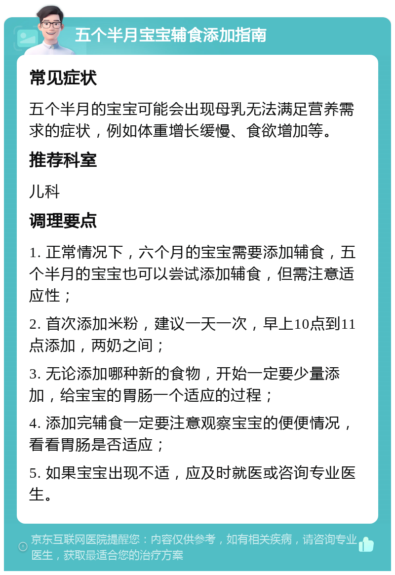 五个半月宝宝辅食添加指南 常见症状 五个半月的宝宝可能会出现母乳无法满足营养需求的症状，例如体重增长缓慢、食欲增加等。 推荐科室 儿科 调理要点 1. 正常情况下，六个月的宝宝需要添加辅食，五个半月的宝宝也可以尝试添加辅食，但需注意适应性； 2. 首次添加米粉，建议一天一次，早上10点到11点添加，两奶之间； 3. 无论添加哪种新的食物，开始一定要少量添加，给宝宝的胃肠一个适应的过程； 4. 添加完辅食一定要注意观察宝宝的便便情况，看看胃肠是否适应； 5. 如果宝宝出现不适，应及时就医或咨询专业医生。