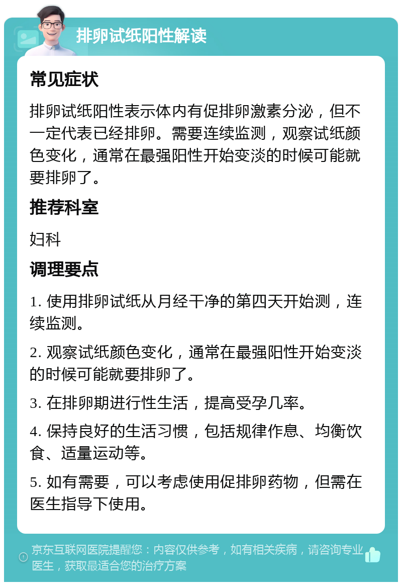 排卵试纸阳性解读 常见症状 排卵试纸阳性表示体内有促排卵激素分泌，但不一定代表已经排卵。需要连续监测，观察试纸颜色变化，通常在最强阳性开始变淡的时候可能就要排卵了。 推荐科室 妇科 调理要点 1. 使用排卵试纸从月经干净的第四天开始测，连续监测。 2. 观察试纸颜色变化，通常在最强阳性开始变淡的时候可能就要排卵了。 3. 在排卵期进行性生活，提高受孕几率。 4. 保持良好的生活习惯，包括规律作息、均衡饮食、适量运动等。 5. 如有需要，可以考虑使用促排卵药物，但需在医生指导下使用。