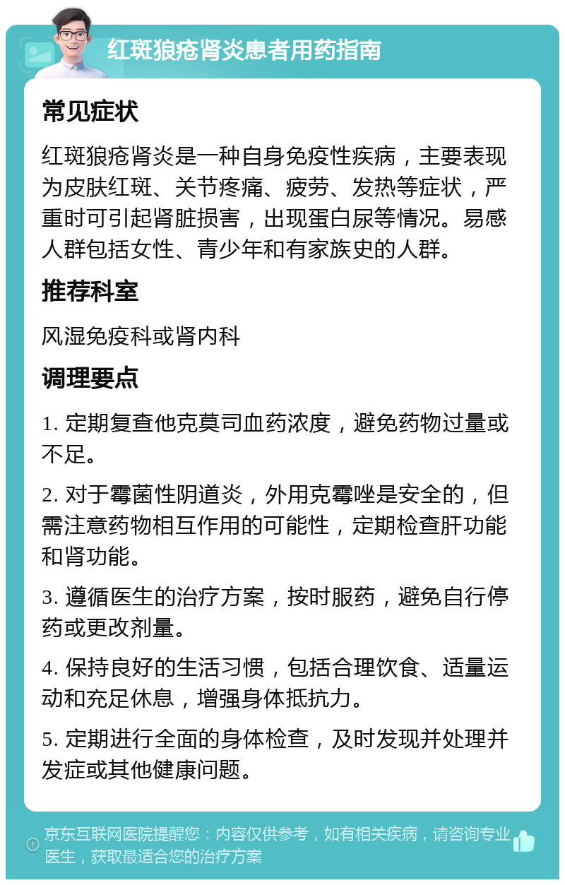 红斑狼疮肾炎患者用药指南 常见症状 红斑狼疮肾炎是一种自身免疫性疾病，主要表现为皮肤红斑、关节疼痛、疲劳、发热等症状，严重时可引起肾脏损害，出现蛋白尿等情况。易感人群包括女性、青少年和有家族史的人群。 推荐科室 风湿免疫科或肾内科 调理要点 1. 定期复查他克莫司血药浓度，避免药物过量或不足。 2. 对于霉菌性阴道炎，外用克霉唑是安全的，但需注意药物相互作用的可能性，定期检查肝功能和肾功能。 3. 遵循医生的治疗方案，按时服药，避免自行停药或更改剂量。 4. 保持良好的生活习惯，包括合理饮食、适量运动和充足休息，增强身体抵抗力。 5. 定期进行全面的身体检查，及时发现并处理并发症或其他健康问题。