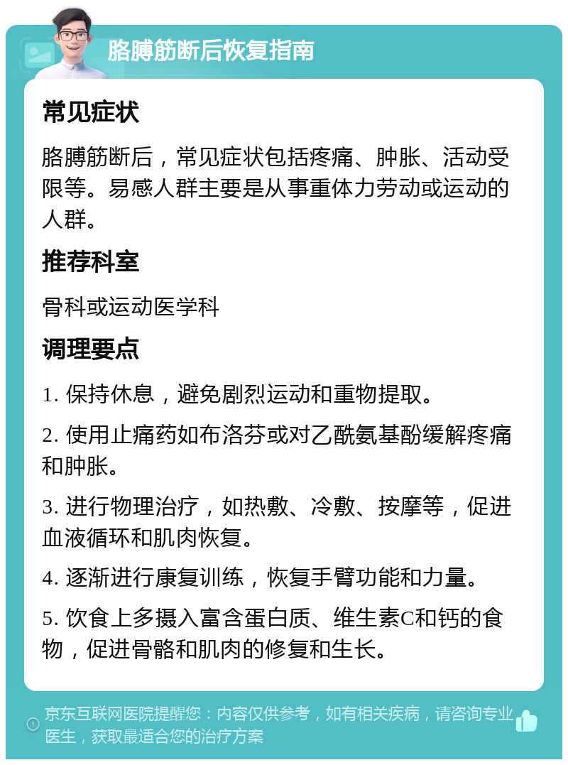 胳膊筋断后恢复指南 常见症状 胳膊筋断后，常见症状包括疼痛、肿胀、活动受限等。易感人群主要是从事重体力劳动或运动的人群。 推荐科室 骨科或运动医学科 调理要点 1. 保持休息，避免剧烈运动和重物提取。 2. 使用止痛药如布洛芬或对乙酰氨基酚缓解疼痛和肿胀。 3. 进行物理治疗，如热敷、冷敷、按摩等，促进血液循环和肌肉恢复。 4. 逐渐进行康复训练，恢复手臂功能和力量。 5. 饮食上多摄入富含蛋白质、维生素C和钙的食物，促进骨骼和肌肉的修复和生长。