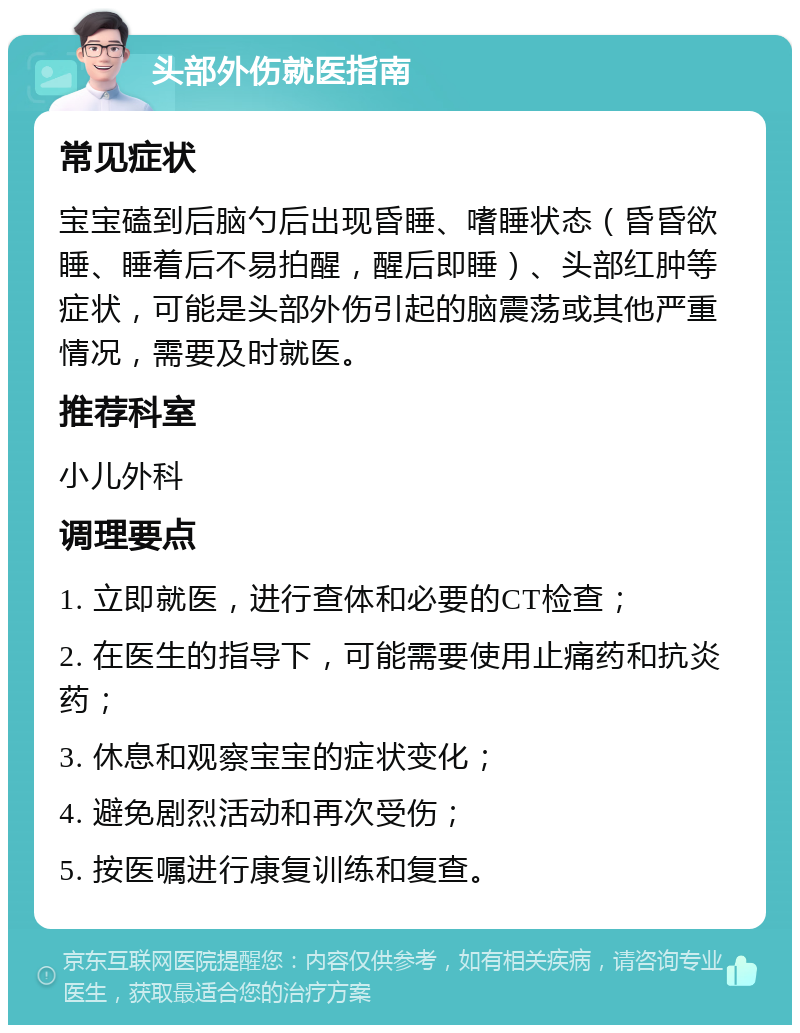 头部外伤就医指南 常见症状 宝宝磕到后脑勺后出现昏睡、嗜睡状态（昏昏欲睡、睡着后不易拍醒，醒后即睡）、头部红肿等症状，可能是头部外伤引起的脑震荡或其他严重情况，需要及时就医。 推荐科室 小儿外科 调理要点 1. 立即就医，进行查体和必要的CT检查； 2. 在医生的指导下，可能需要使用止痛药和抗炎药； 3. 休息和观察宝宝的症状变化； 4. 避免剧烈活动和再次受伤； 5. 按医嘱进行康复训练和复查。