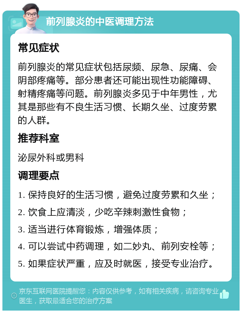 前列腺炎的中医调理方法 常见症状 前列腺炎的常见症状包括尿频、尿急、尿痛、会阴部疼痛等。部分患者还可能出现性功能障碍、射精疼痛等问题。前列腺炎多见于中年男性，尤其是那些有不良生活习惯、长期久坐、过度劳累的人群。 推荐科室 泌尿外科或男科 调理要点 1. 保持良好的生活习惯，避免过度劳累和久坐； 2. 饮食上应清淡，少吃辛辣刺激性食物； 3. 适当进行体育锻炼，增强体质； 4. 可以尝试中药调理，如二妙丸、前列安栓等； 5. 如果症状严重，应及时就医，接受专业治疗。