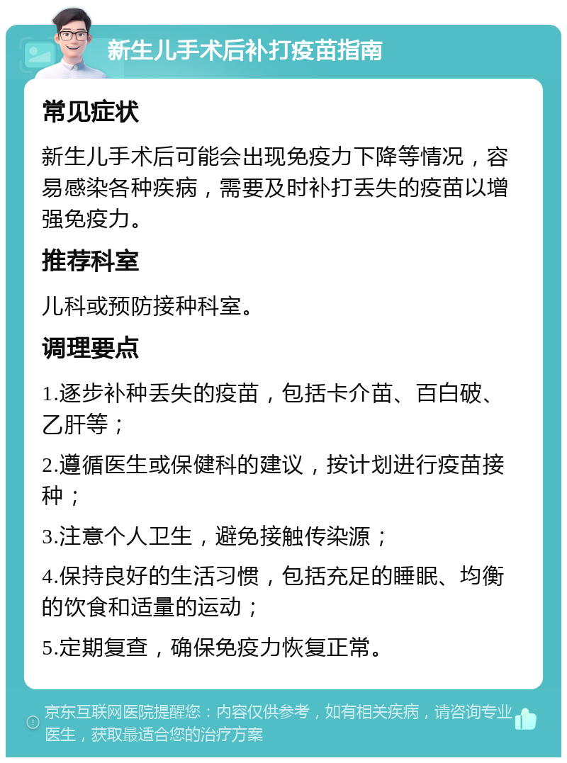 新生儿手术后补打疫苗指南 常见症状 新生儿手术后可能会出现免疫力下降等情况，容易感染各种疾病，需要及时补打丢失的疫苗以增强免疫力。 推荐科室 儿科或预防接种科室。 调理要点 1.逐步补种丢失的疫苗，包括卡介苗、百白破、乙肝等； 2.遵循医生或保健科的建议，按计划进行疫苗接种； 3.注意个人卫生，避免接触传染源； 4.保持良好的生活习惯，包括充足的睡眠、均衡的饮食和适量的运动； 5.定期复查，确保免疫力恢复正常。