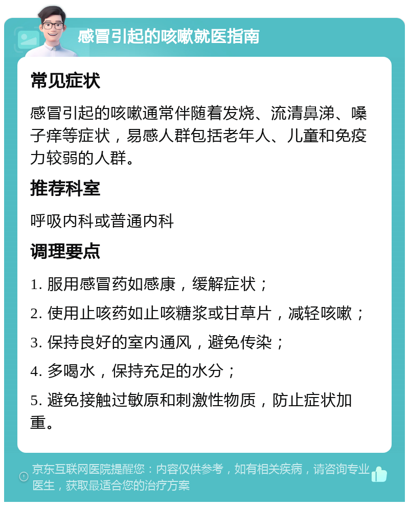 感冒引起的咳嗽就医指南 常见症状 感冒引起的咳嗽通常伴随着发烧、流清鼻涕、嗓子痒等症状，易感人群包括老年人、儿童和免疫力较弱的人群。 推荐科室 呼吸内科或普通内科 调理要点 1. 服用感冒药如感康，缓解症状； 2. 使用止咳药如止咳糖浆或甘草片，减轻咳嗽； 3. 保持良好的室内通风，避免传染； 4. 多喝水，保持充足的水分； 5. 避免接触过敏原和刺激性物质，防止症状加重。