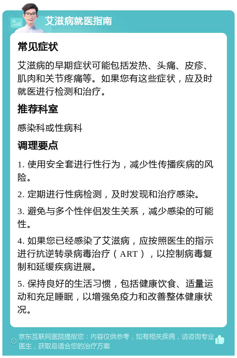 艾滋病就医指南 常见症状 艾滋病的早期症状可能包括发热、头痛、皮疹、肌肉和关节疼痛等。如果您有这些症状，应及时就医进行检测和治疗。 推荐科室 感染科或性病科 调理要点 1. 使用安全套进行性行为，减少性传播疾病的风险。 2. 定期进行性病检测，及时发现和治疗感染。 3. 避免与多个性伴侣发生关系，减少感染的可能性。 4. 如果您已经感染了艾滋病，应按照医生的指示进行抗逆转录病毒治疗（ART），以控制病毒复制和延缓疾病进展。 5. 保持良好的生活习惯，包括健康饮食、适量运动和充足睡眠，以增强免疫力和改善整体健康状况。