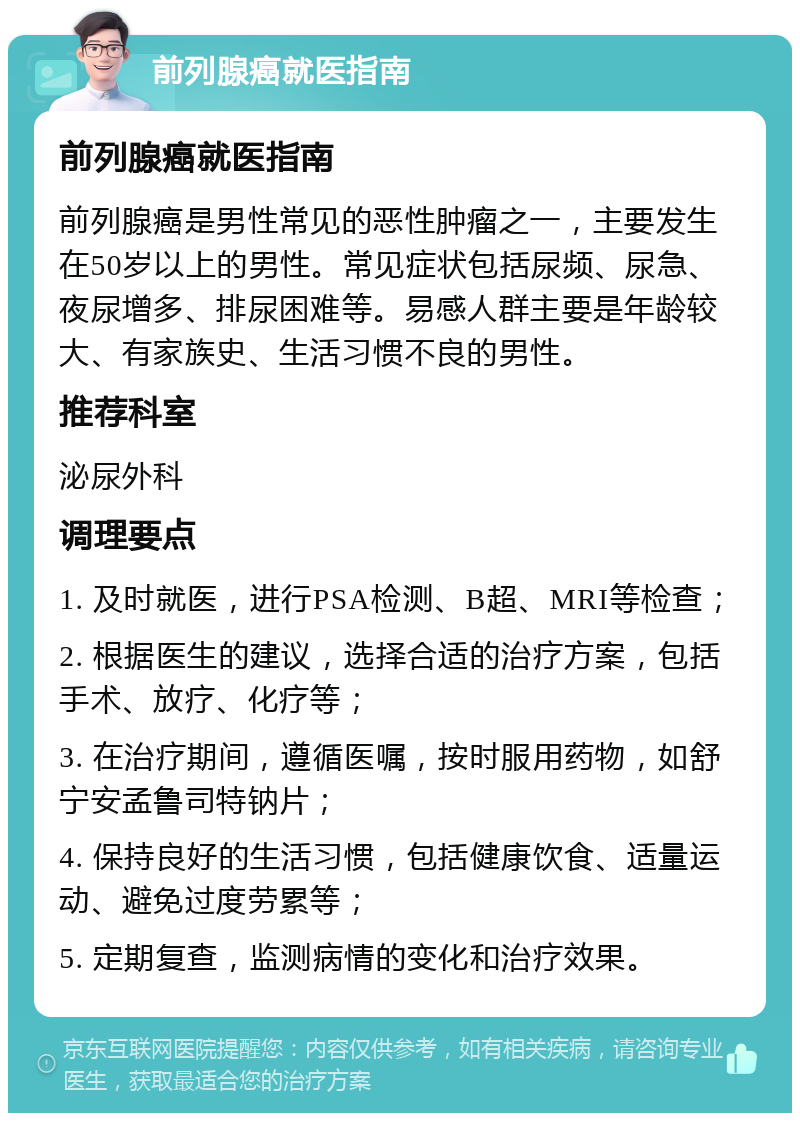 前列腺癌就医指南 前列腺癌就医指南 前列腺癌是男性常见的恶性肿瘤之一，主要发生在50岁以上的男性。常见症状包括尿频、尿急、夜尿增多、排尿困难等。易感人群主要是年龄较大、有家族史、生活习惯不良的男性。 推荐科室 泌尿外科 调理要点 1. 及时就医，进行PSA检测、B超、MRI等检查； 2. 根据医生的建议，选择合适的治疗方案，包括手术、放疗、化疗等； 3. 在治疗期间，遵循医嘱，按时服用药物，如舒宁安孟鲁司特钠片； 4. 保持良好的生活习惯，包括健康饮食、适量运动、避免过度劳累等； 5. 定期复查，监测病情的变化和治疗效果。