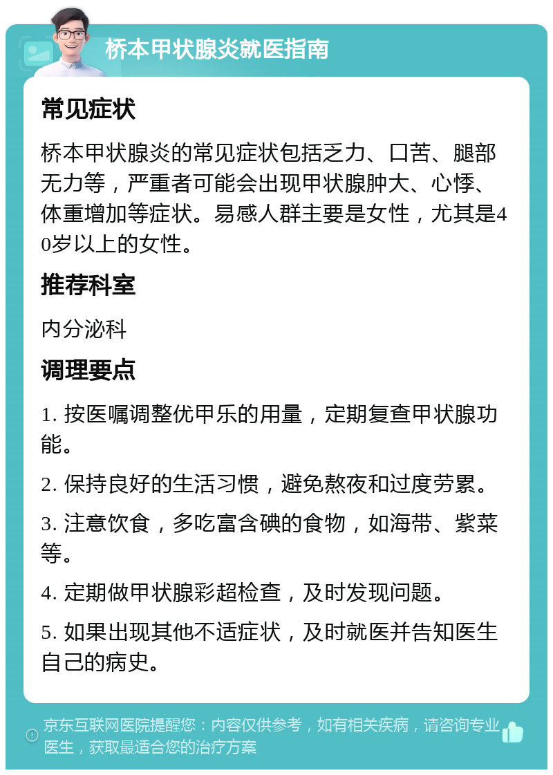 桥本甲状腺炎就医指南 常见症状 桥本甲状腺炎的常见症状包括乏力、口苦、腿部无力等，严重者可能会出现甲状腺肿大、心悸、体重增加等症状。易感人群主要是女性，尤其是40岁以上的女性。 推荐科室 内分泌科 调理要点 1. 按医嘱调整优甲乐的用量，定期复查甲状腺功能。 2. 保持良好的生活习惯，避免熬夜和过度劳累。 3. 注意饮食，多吃富含碘的食物，如海带、紫菜等。 4. 定期做甲状腺彩超检查，及时发现问题。 5. 如果出现其他不适症状，及时就医并告知医生自己的病史。