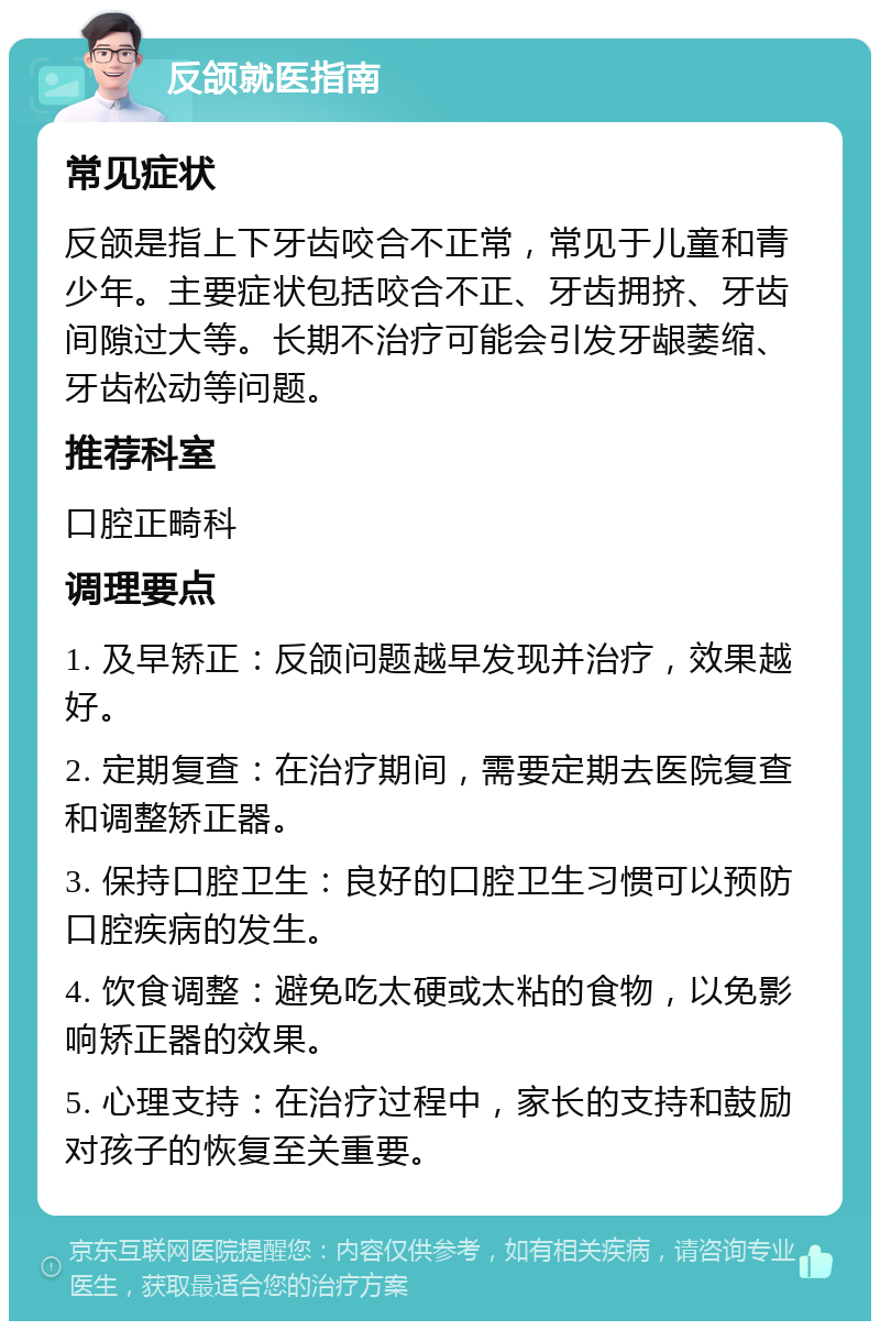 反颌就医指南 常见症状 反颌是指上下牙齿咬合不正常，常见于儿童和青少年。主要症状包括咬合不正、牙齿拥挤、牙齿间隙过大等。长期不治疗可能会引发牙龈萎缩、牙齿松动等问题。 推荐科室 口腔正畸科 调理要点 1. 及早矫正：反颌问题越早发现并治疗，效果越好。 2. 定期复查：在治疗期间，需要定期去医院复查和调整矫正器。 3. 保持口腔卫生：良好的口腔卫生习惯可以预防口腔疾病的发生。 4. 饮食调整：避免吃太硬或太粘的食物，以免影响矫正器的效果。 5. 心理支持：在治疗过程中，家长的支持和鼓励对孩子的恢复至关重要。