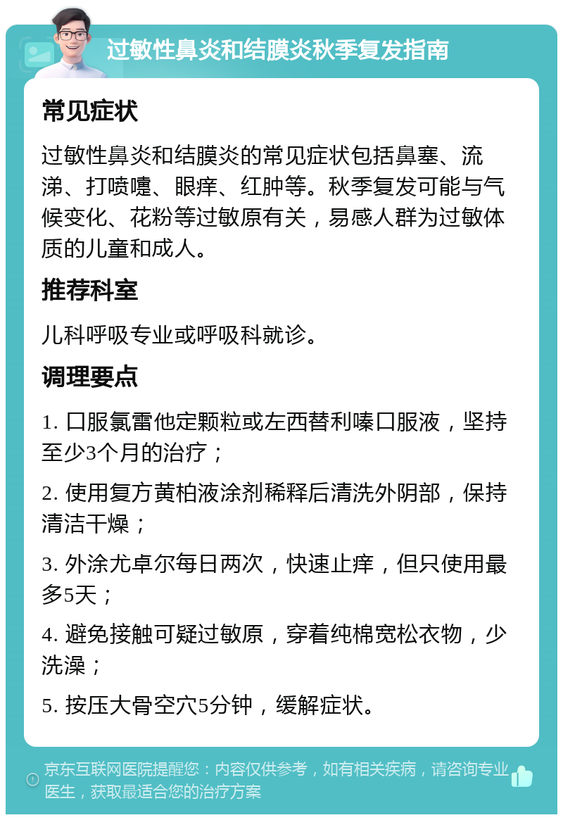 过敏性鼻炎和结膜炎秋季复发指南 常见症状 过敏性鼻炎和结膜炎的常见症状包括鼻塞、流涕、打喷嚏、眼痒、红肿等。秋季复发可能与气候变化、花粉等过敏原有关，易感人群为过敏体质的儿童和成人。 推荐科室 儿科呼吸专业或呼吸科就诊。 调理要点 1. 口服氯雷他定颗粒或左西替利嗪口服液，坚持至少3个月的治疗； 2. 使用复方黄柏液涂剂稀释后清洗外阴部，保持清洁干燥； 3. 外涂尤卓尔每日两次，快速止痒，但只使用最多5天； 4. 避免接触可疑过敏原，穿着纯棉宽松衣物，少洗澡； 5. 按压大骨空穴5分钟，缓解症状。