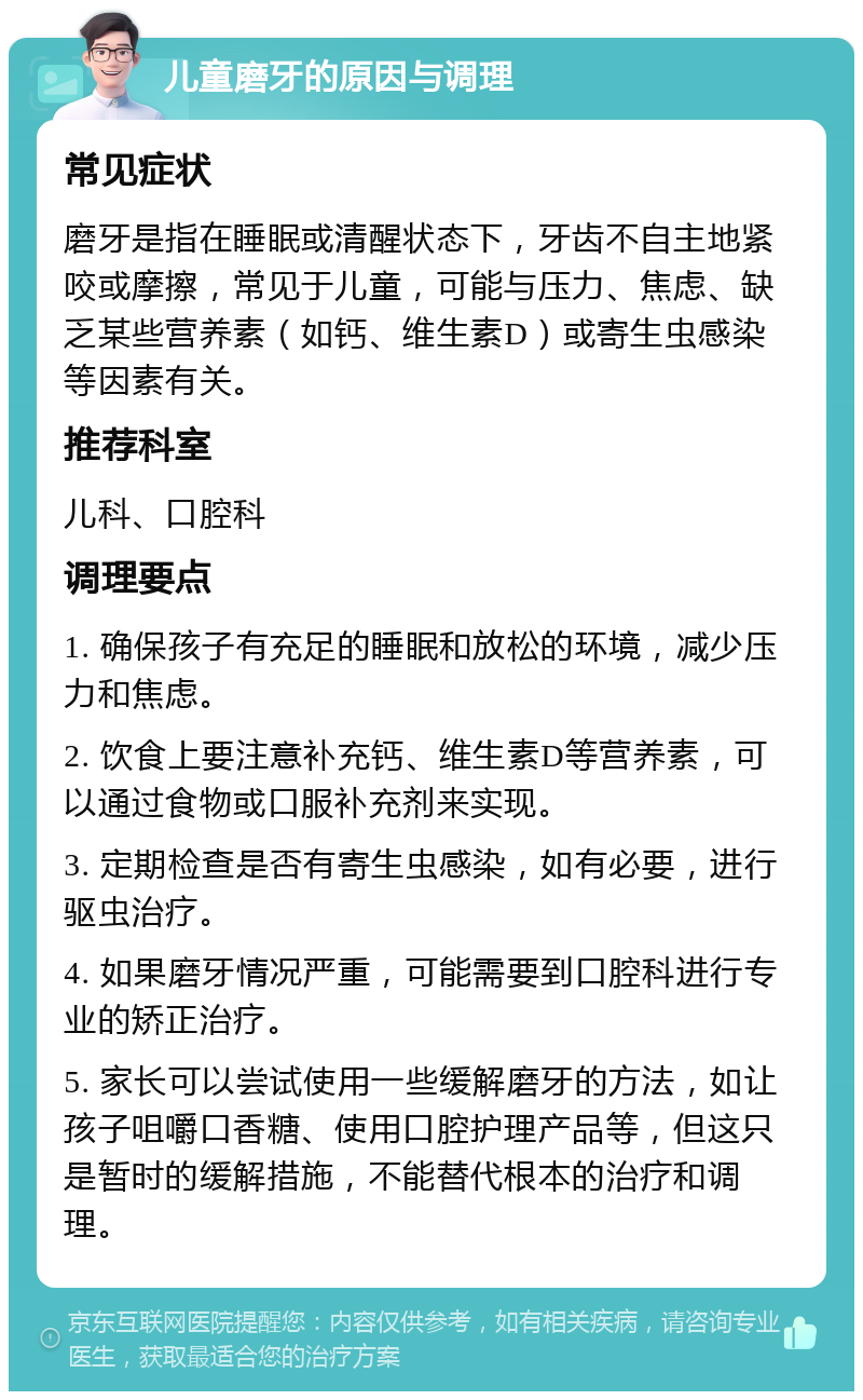 儿童磨牙的原因与调理 常见症状 磨牙是指在睡眠或清醒状态下，牙齿不自主地紧咬或摩擦，常见于儿童，可能与压力、焦虑、缺乏某些营养素（如钙、维生素D）或寄生虫感染等因素有关。 推荐科室 儿科、口腔科 调理要点 1. 确保孩子有充足的睡眠和放松的环境，减少压力和焦虑。 2. 饮食上要注意补充钙、维生素D等营养素，可以通过食物或口服补充剂来实现。 3. 定期检查是否有寄生虫感染，如有必要，进行驱虫治疗。 4. 如果磨牙情况严重，可能需要到口腔科进行专业的矫正治疗。 5. 家长可以尝试使用一些缓解磨牙的方法，如让孩子咀嚼口香糖、使用口腔护理产品等，但这只是暂时的缓解措施，不能替代根本的治疗和调理。