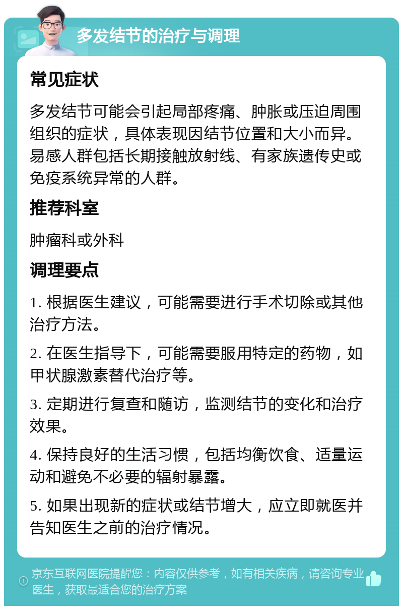 多发结节的治疗与调理 常见症状 多发结节可能会引起局部疼痛、肿胀或压迫周围组织的症状，具体表现因结节位置和大小而异。易感人群包括长期接触放射线、有家族遗传史或免疫系统异常的人群。 推荐科室 肿瘤科或外科 调理要点 1. 根据医生建议，可能需要进行手术切除或其他治疗方法。 2. 在医生指导下，可能需要服用特定的药物，如甲状腺激素替代治疗等。 3. 定期进行复查和随访，监测结节的变化和治疗效果。 4. 保持良好的生活习惯，包括均衡饮食、适量运动和避免不必要的辐射暴露。 5. 如果出现新的症状或结节增大，应立即就医并告知医生之前的治疗情况。