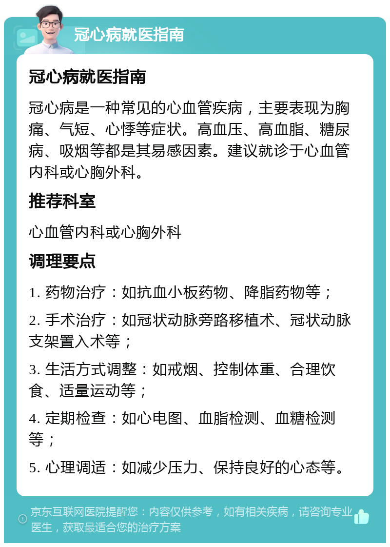 冠心病就医指南 冠心病就医指南 冠心病是一种常见的心血管疾病，主要表现为胸痛、气短、心悸等症状。高血压、高血脂、糖尿病、吸烟等都是其易感因素。建议就诊于心血管内科或心胸外科。 推荐科室 心血管内科或心胸外科 调理要点 1. 药物治疗：如抗血小板药物、降脂药物等； 2. 手术治疗：如冠状动脉旁路移植术、冠状动脉支架置入术等； 3. 生活方式调整：如戒烟、控制体重、合理饮食、适量运动等； 4. 定期检查：如心电图、血脂检测、血糖检测等； 5. 心理调适：如减少压力、保持良好的心态等。