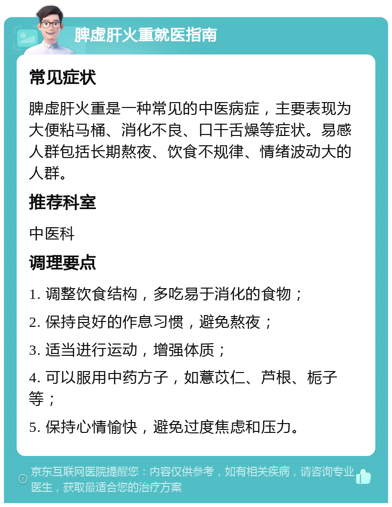 脾虚肝火重就医指南 常见症状 脾虚肝火重是一种常见的中医病症，主要表现为大便粘马桶、消化不良、口干舌燥等症状。易感人群包括长期熬夜、饮食不规律、情绪波动大的人群。 推荐科室 中医科 调理要点 1. 调整饮食结构，多吃易于消化的食物； 2. 保持良好的作息习惯，避免熬夜； 3. 适当进行运动，增强体质； 4. 可以服用中药方子，如薏苡仁、芦根、栀子等； 5. 保持心情愉快，避免过度焦虑和压力。