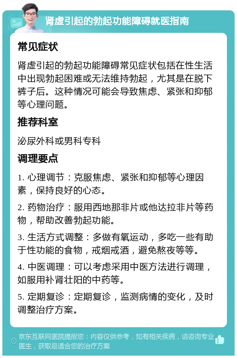 肾虚引起的勃起功能障碍就医指南 常见症状 肾虚引起的勃起功能障碍常见症状包括在性生活中出现勃起困难或无法维持勃起，尤其是在脱下裤子后。这种情况可能会导致焦虑、紧张和抑郁等心理问题。 推荐科室 泌尿外科或男科专科 调理要点 1. 心理调节：克服焦虑、紧张和抑郁等心理因素，保持良好的心态。 2. 药物治疗：服用西地那非片或他达拉非片等药物，帮助改善勃起功能。 3. 生活方式调整：多做有氧运动，多吃一些有助于性功能的食物，戒烟戒酒，避免熬夜等等。 4. 中医调理：可以考虑采用中医方法进行调理，如服用补肾壮阳的中药等。 5. 定期复诊：定期复诊，监测病情的变化，及时调整治疗方案。