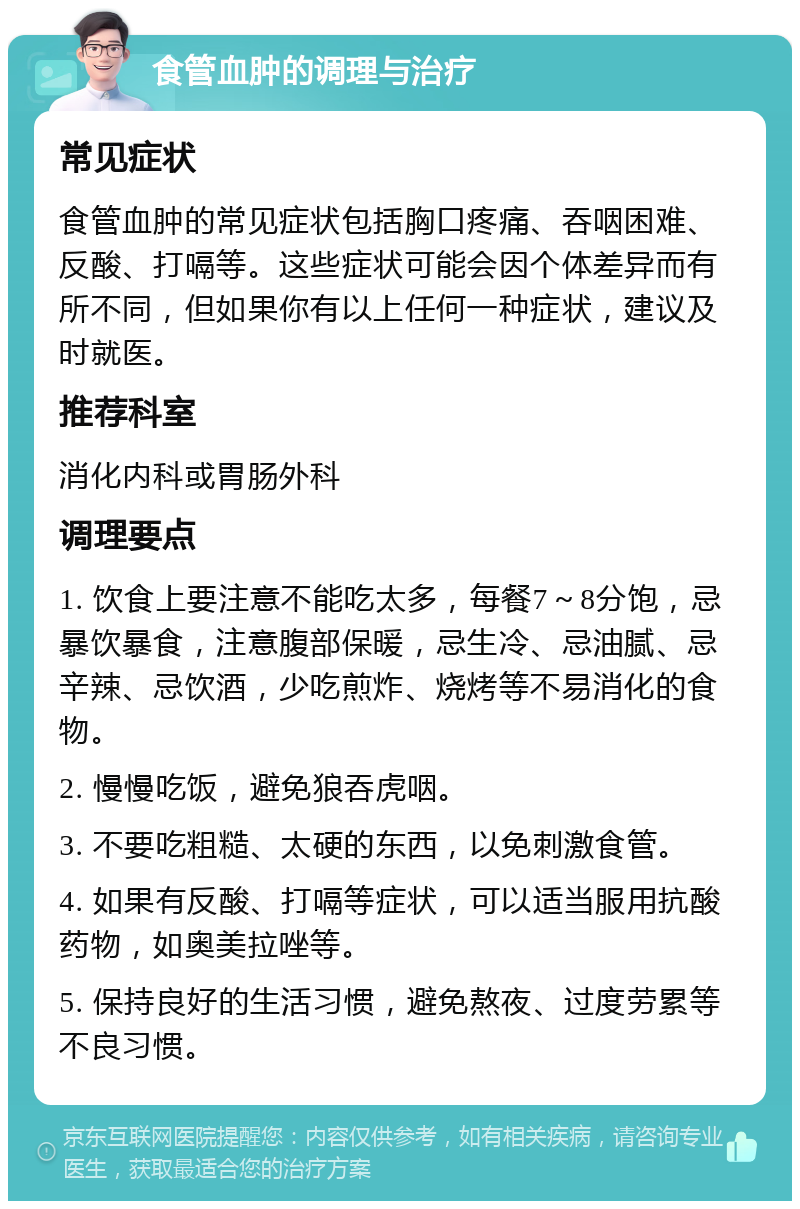 食管血肿的调理与治疗 常见症状 食管血肿的常见症状包括胸口疼痛、吞咽困难、反酸、打嗝等。这些症状可能会因个体差异而有所不同，但如果你有以上任何一种症状，建议及时就医。 推荐科室 消化内科或胃肠外科 调理要点 1. 饮食上要注意不能吃太多，每餐7～8分饱，忌暴饮暴食，注意腹部保暖，忌生冷、忌油腻、忌辛辣、忌饮酒，少吃煎炸、烧烤等不易消化的食物。 2. 慢慢吃饭，避免狼吞虎咽。 3. 不要吃粗糙、太硬的东西，以免刺激食管。 4. 如果有反酸、打嗝等症状，可以适当服用抗酸药物，如奥美拉唑等。 5. 保持良好的生活习惯，避免熬夜、过度劳累等不良习惯。