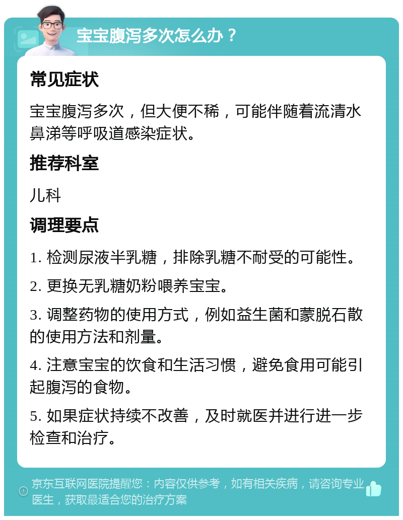 宝宝腹泻多次怎么办？ 常见症状 宝宝腹泻多次，但大便不稀，可能伴随着流清水鼻涕等呼吸道感染症状。 推荐科室 儿科 调理要点 1. 检测尿液半乳糖，排除乳糖不耐受的可能性。 2. 更换无乳糖奶粉喂养宝宝。 3. 调整药物的使用方式，例如益生菌和蒙脱石散的使用方法和剂量。 4. 注意宝宝的饮食和生活习惯，避免食用可能引起腹泻的食物。 5. 如果症状持续不改善，及时就医并进行进一步检查和治疗。