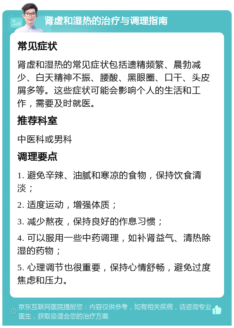 肾虚和湿热的治疗与调理指南 常见症状 肾虚和湿热的常见症状包括遗精频繁、晨勃减少、白天精神不振、腰酸、黑眼圈、口干、头皮屑多等。这些症状可能会影响个人的生活和工作，需要及时就医。 推荐科室 中医科或男科 调理要点 1. 避免辛辣、油腻和寒凉的食物，保持饮食清淡； 2. 适度运动，增强体质； 3. 减少熬夜，保持良好的作息习惯； 4. 可以服用一些中药调理，如补肾益气、清热除湿的药物； 5. 心理调节也很重要，保持心情舒畅，避免过度焦虑和压力。