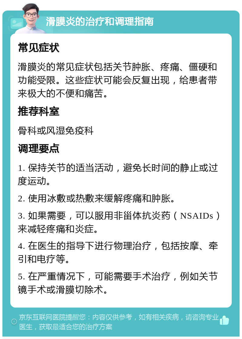 滑膜炎的治疗和调理指南 常见症状 滑膜炎的常见症状包括关节肿胀、疼痛、僵硬和功能受限。这些症状可能会反复出现，给患者带来极大的不便和痛苦。 推荐科室 骨科或风湿免疫科 调理要点 1. 保持关节的适当活动，避免长时间的静止或过度运动。 2. 使用冰敷或热敷来缓解疼痛和肿胀。 3. 如果需要，可以服用非甾体抗炎药（NSAIDs）来减轻疼痛和炎症。 4. 在医生的指导下进行物理治疗，包括按摩、牵引和电疗等。 5. 在严重情况下，可能需要手术治疗，例如关节镜手术或滑膜切除术。